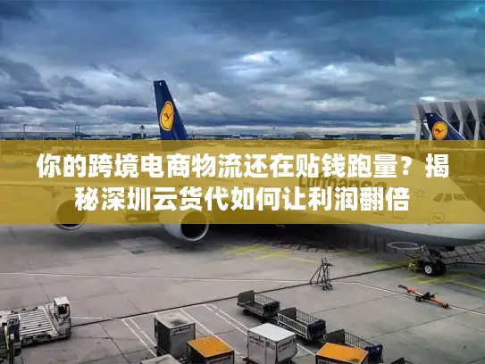 你的跨境电商物流还在贴钱跑量？揭秘深圳云货代如何让利润翻倍