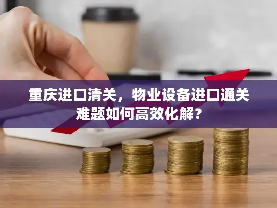 重庆进口清关，物业设备进口通关难题如何高效化解？