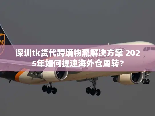 深圳tk货代跨境物流解决方案 2025年如何提速海外仓周转？