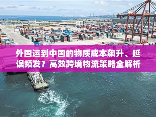 外国运到中国的物质成本飙升、延误频发？高效跨境物流策略全解析