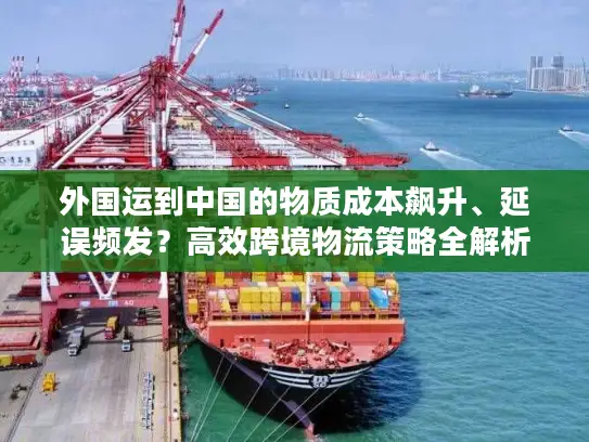 外国运到中国的物质成本飙升、延误频发？高效跨境物流策略全解析