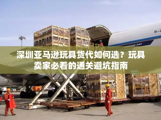 深圳亚马逊玩具货代如何选？玩具卖家必看的通关避坑指南