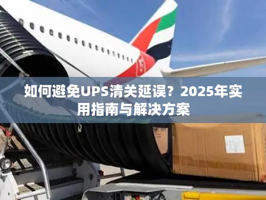 如何避免UPS清关延误？2025年实用指南与解决方案