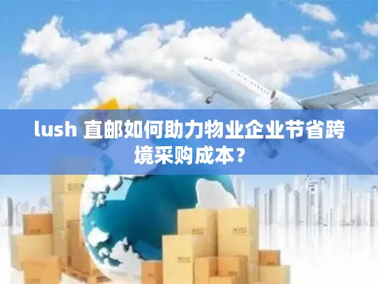 lush 直邮如何助力物业企业节省跨境采购成本？