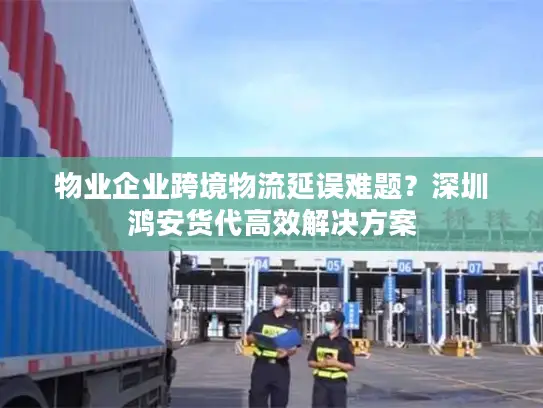 物业企业跨境物流延误难题？深圳鸿安货代高效解决方案