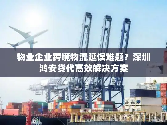 物业企业跨境物流延误难题？深圳鸿安货代高效解决方案