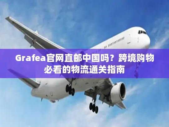 Grafea官网直邮中国吗？跨境购物必看的物流通关指南