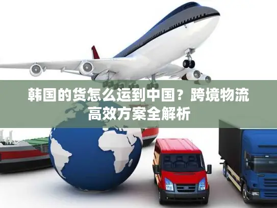 韩国的货怎么运到中国？跨境物流高效方案全解析