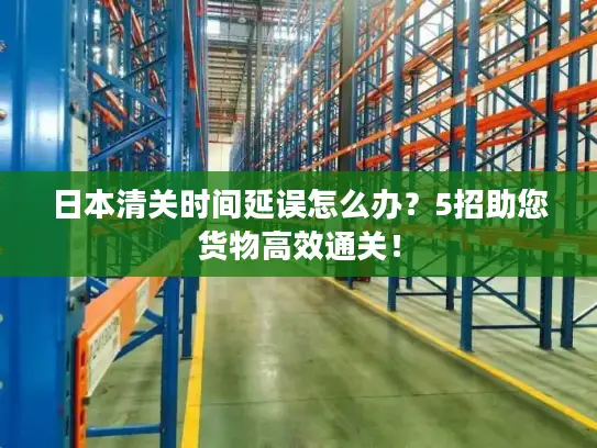 日本清关时间延误怎么办？5招助您货物高效通关！