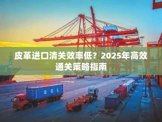 皮革进口清关效率低？2025年高效通关策略指南