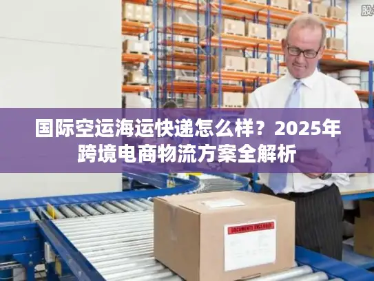 国际空运海运快递怎么样？2025年跨境电商物流方案全解析