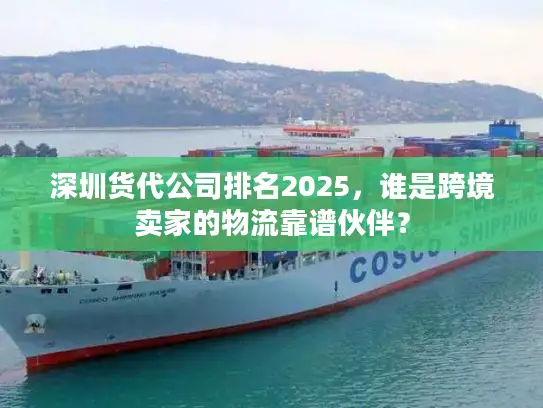深圳货代公司排名2025，谁是跨境卖家的物流靠谱伙伴？