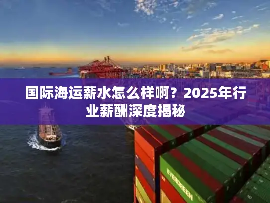 国际海运薪水怎么样啊？2025年行业薪酬深度揭秘