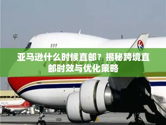 亚马逊什么时候直邮？揭秘跨境直邮时效与优化策略