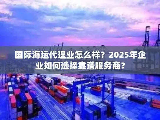 国际海运代理业怎么样？2025年企业如何选择靠谱服务商？