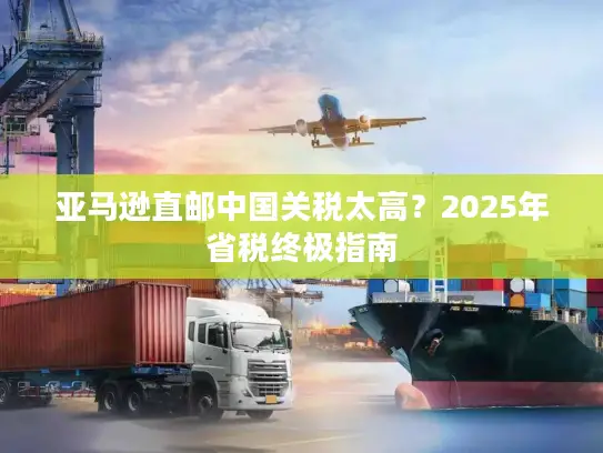 亚马逊直邮中国关税太高？2025年省税终极指南