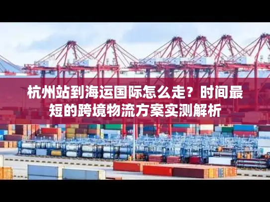 杭州站到海运国际怎么走？时间最短的跨境物流方案实测解析