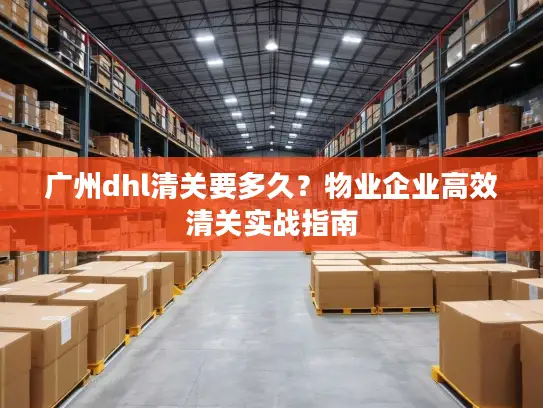 广州dhl清关要多久？物业企业高效清关实战指南
