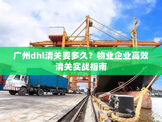 广州dhl清关要多久？物业企业高效清关实战指南