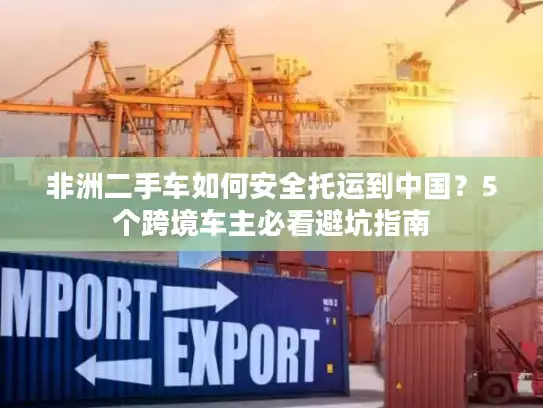 非洲二手车如何安全托运到中国？5个跨境车主必看避坑指南