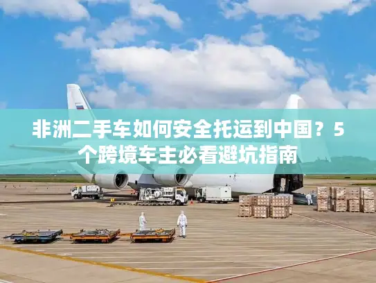 非洲二手车如何安全托运到中国？5个跨境车主必看避坑指南