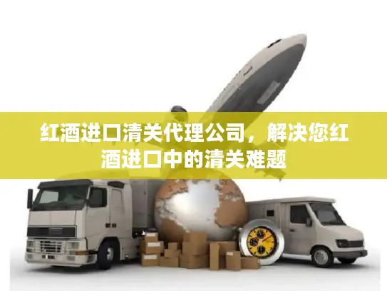 红酒进口清关代理公司，解决您红酒进口中的清关难题