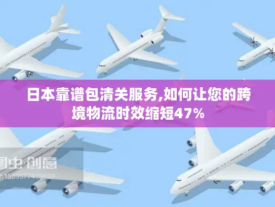 日本靠谱包清关服务,如何让您的跨境物流时效缩短47%