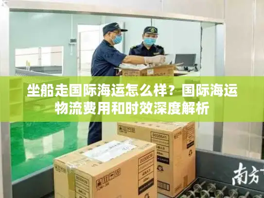 坐船走国际海运怎么样？国际海运物流费用和时效深度解析