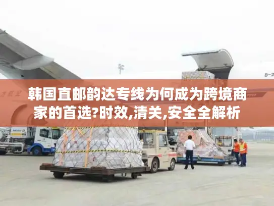 韩国直邮韵达专线为何成为跨境商家的首选?时效,清关,安全全解析
