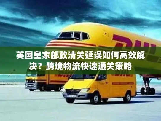 英国皇家邮政清关延误如何高效解决？跨境物流快速通关策略