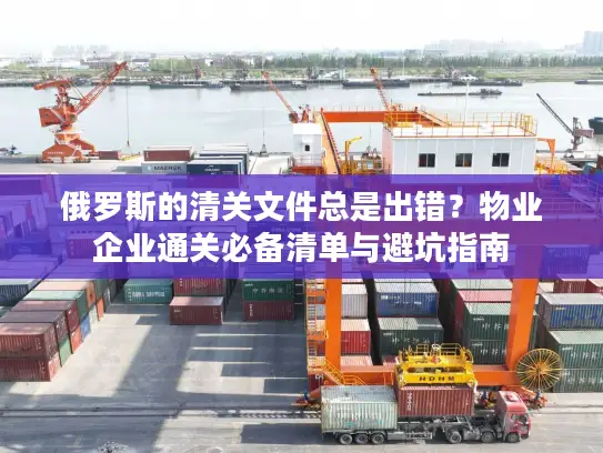 俄罗斯的清关文件总是出错？物业企业通关必备清单与避坑指南