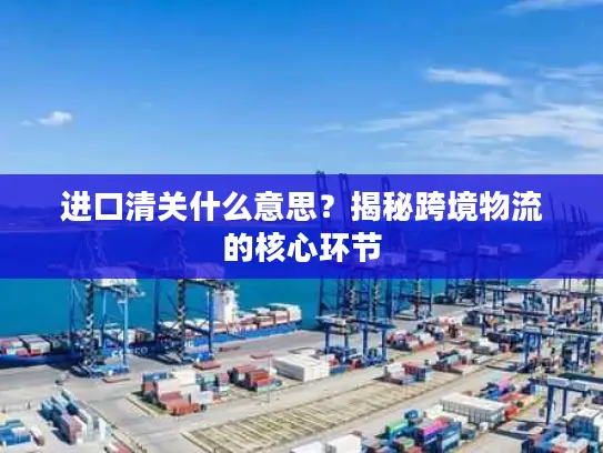 进口清关什么意思？揭秘跨境物流的核心环节