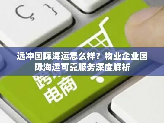 远冲国际海运怎么样？物业企业国际海运可靠服务深度解析