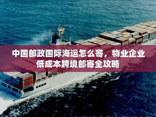 中国邮政国际海运怎么寄，物业企业低成本跨境邮寄全攻略