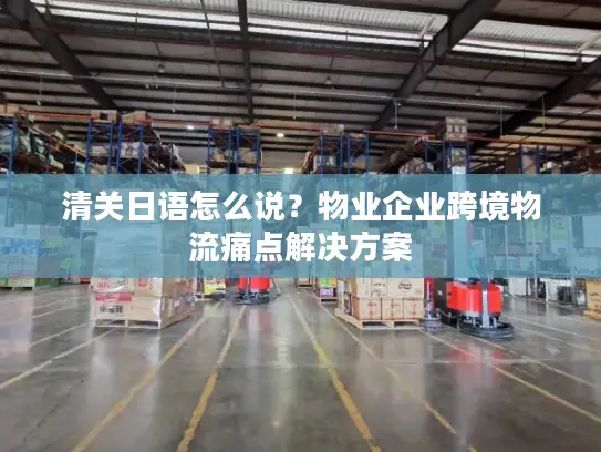 清关日语怎么说？物业企业跨境物流痛点解决方案
