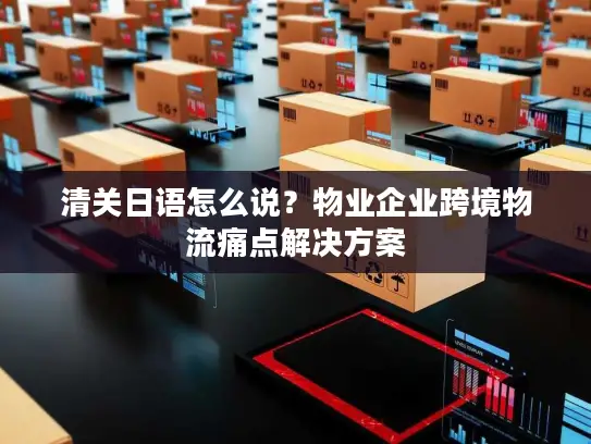 清关日语怎么说？物业企业跨境物流痛点解决方案