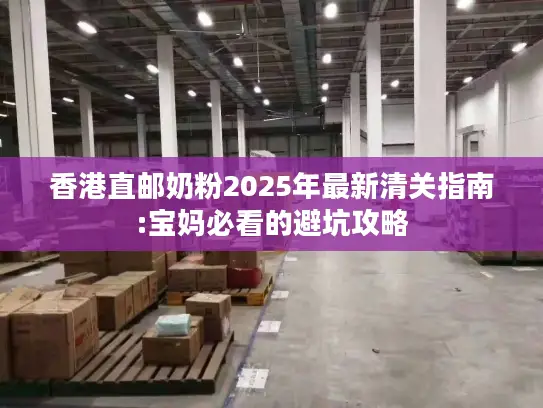 香港直邮奶粉2025年最新清关指南:宝妈必看的避坑攻略