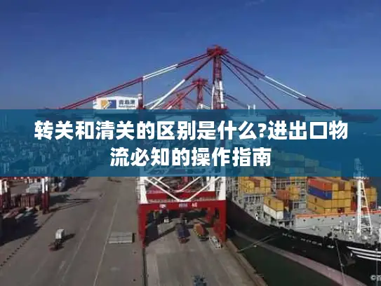 转关和清关的区别是什么?进出口物流必知的操作指南