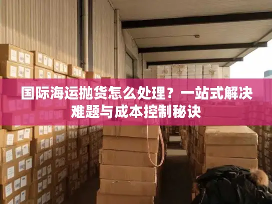 国际海运抛货怎么处理？一站式解决难题与成本控制秘诀