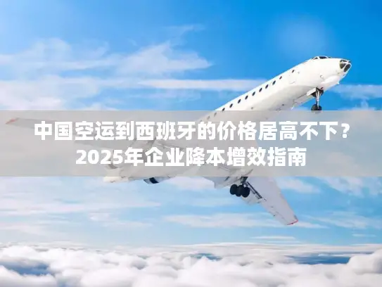 中国空运到西班牙的价格居高不下？2025年企业降本增效指南