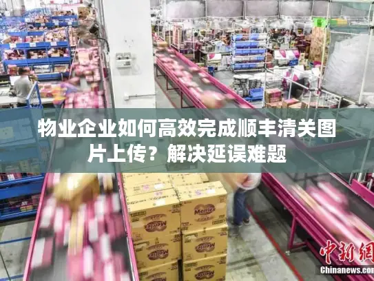 物业企业如何高效完成顺丰清关图片上传？解决延误难题
