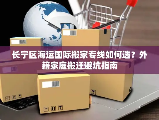 长宁区海运国际搬家专线如何选？外籍家庭搬迁避坑指南