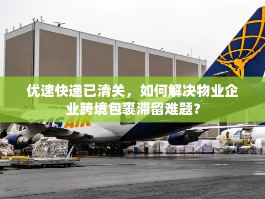 优速快递已清关，如何解决物业企业跨境包裹滞留难题？