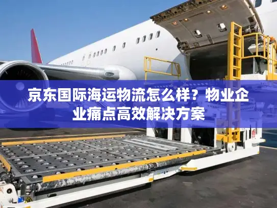 京东国际海运物流怎么样？物业企业痛点高效解决方案