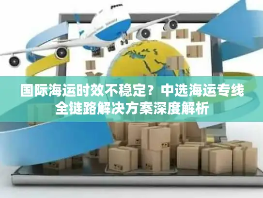 国际海运时效不稳定？中选海运专线全链路解决方案深度解析