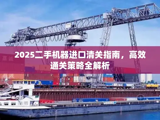 2025二手机器进口清关指南，高效通关策略全解析