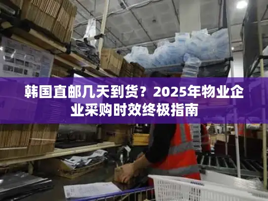 韩国直邮几天到货？2025年物业企业采购时效终极指南