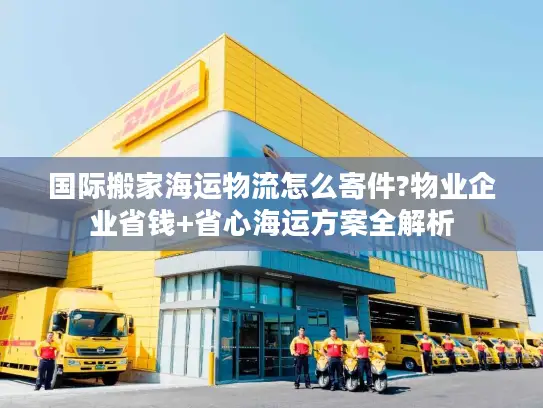 国际搬家海运物流怎么寄件?物业企业省钱+省心海运方案全解析