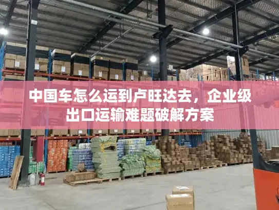 中国车怎么运到卢旺达去，企业级出口运输难题破解方案