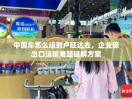 中国车怎么运到卢旺达去，企业级出口运输难题破解方案